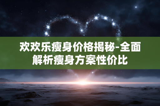 欢欢乐瘦身价格揭秘-全面解析瘦身方案性价比 欢欢乐瘦身价格揭秘-全面解析瘦身方案性价比