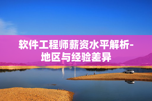 软件工程师薪资水平解析-地区与经验差异 软件工程师薪资水平解析-地区与经验差异
