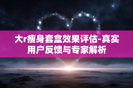 大r瘦身套盒效果评估-真实用户反馈与专家解析