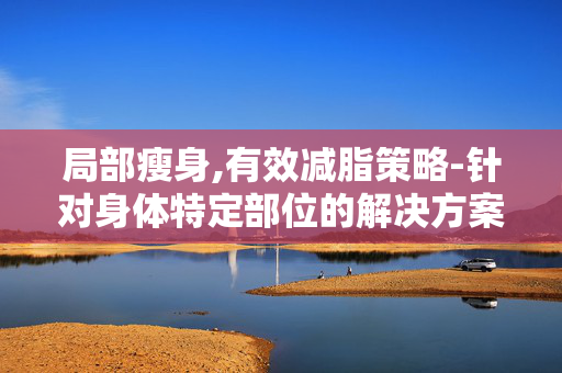 局部瘦身,有效减脂策略-针对身体特定部位的解决方案 局部瘦身,有效减脂策略-针对身体特定部位的解决方案