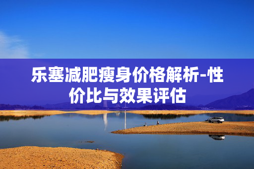 乐塞减肥瘦身价格解析-性价比与效果评估 乐塞减肥瘦身价格解析-性价比与效果评估