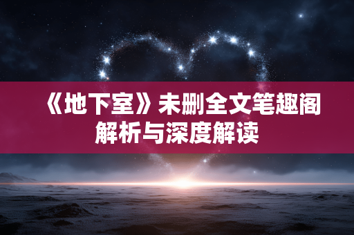 《地下室》未删全文笔趣阁解析与深度解读 《地下室》未删全文笔趣阁解析与深度解读