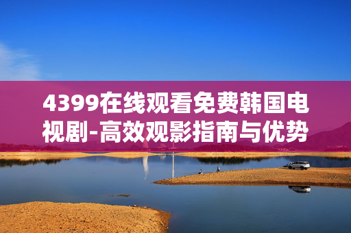 4399在线观看免费韩国电视剧-高效观影指南与优势分析 4399在线观看免费韩国电视剧-高效观影指南与优势分析