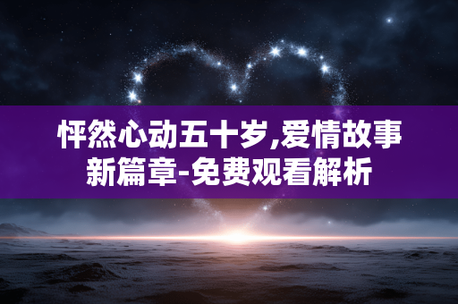 怦然心动五十岁,爱情故事新篇章-免费观看解析