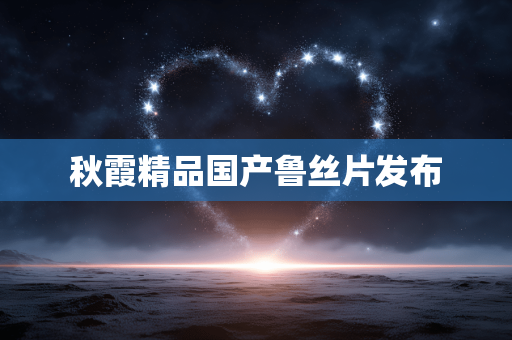 秋霞精品国产鲁丝片发布