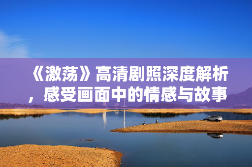 《激荡》高清剧照深度解析，感受画面中的情感与故事