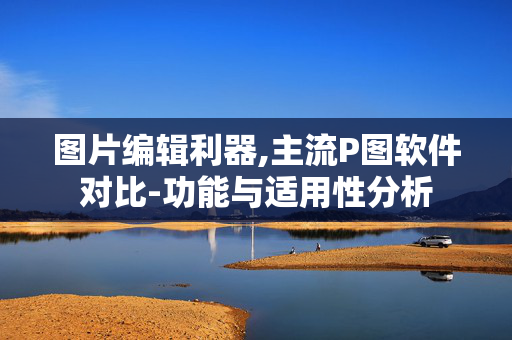图片编辑利器,主流P图软件对比-功能与适用性分析