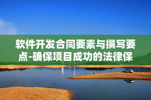软件开发合同要素与撰写要点-确保项目成功的法律保障 软件开发合同要素与撰写要点-确保项目成功的法律保障