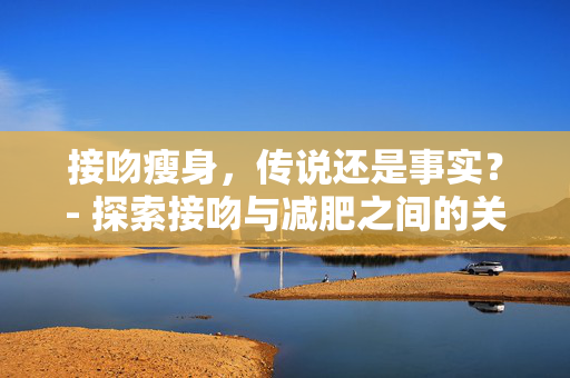 接吻瘦身，传说还是事实？- 探索接吻与减肥之间的关系