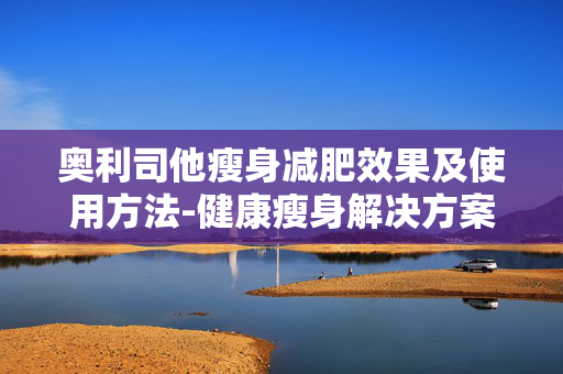 奥利司他瘦身减肥效果及使用方法-健康瘦身解决方案解析