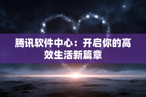 腾讯软件中心:开启你的高效生活新篇章 腾讯软件中心:开启你的高效生活新篇章