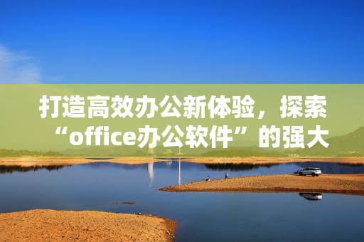 打造高效办公新体验,探索“office办公软件”的强大魅力 打造高效办公新体验,探索“office办公软件”的强大魅力