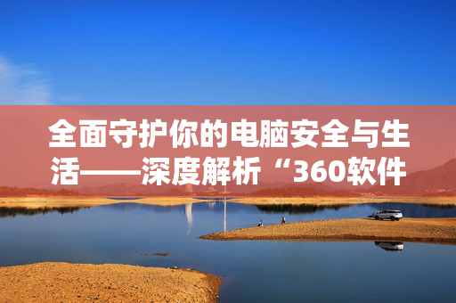 全面守护你的电脑安全与生活——深度解析“360软件管家”这款智能助手 全面守护你的电脑安全与生活——深度解析“360软件管家”这款智能助手