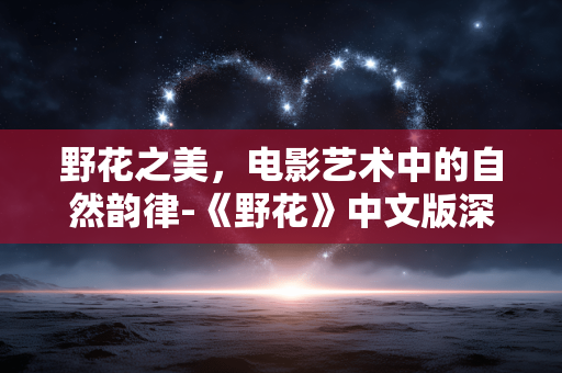 野花之美,电影艺术中的自然韵律-《野花》中文版深度解析 野花之美,电影艺术中的自然韵律-《野花》中文版深度解析