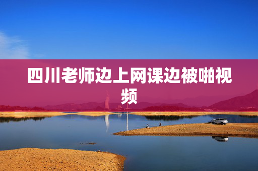 四川老师边上网课边被啪视频