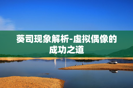 葵司现象解析-虚拟偶像的成功之道 葵司现象解析-虚拟偶像的成功之道