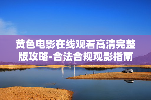 黄色电影在线观看高清完整版攻略-合法合规观影指南 黄色电影在线观看高清完整版攻略-合法合规观影指南