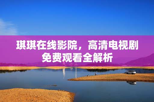 琪琪在线影院,高清电视剧免费观看全解析 琪琪在线影院,高清电视剧免费观看全解析