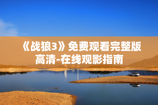 《战狼3》免费观看完整版高清-在线观影指南 《战狼3》免费观看完整版高清-在线观影指南