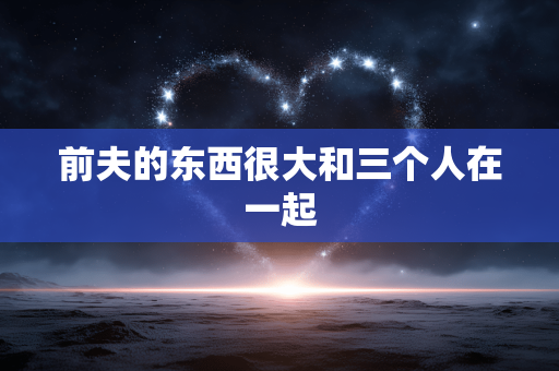 前夫的东西很大和三个人在一起
