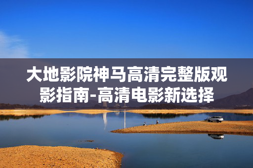 大地影院神马高清完整版观影指南-高清电影新选择 大地影院神马高清完整版观影指南-高清电影新选择