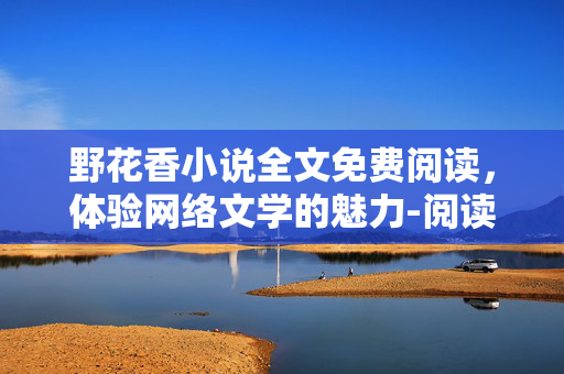 野花香小说全文免费阅读,体验网络文学的魅力-阅读指南详析 野花香小说全文免费阅读,体验网络文学的魅力-阅读指南详析