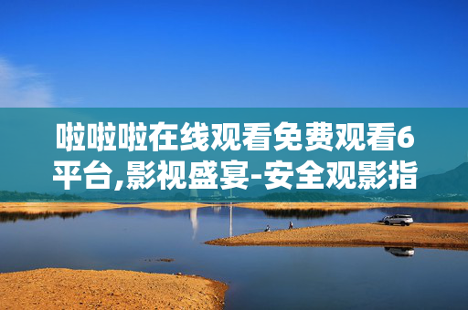 啦啦啦在线观看免费观看6平台,影视盛宴-安全观影指南