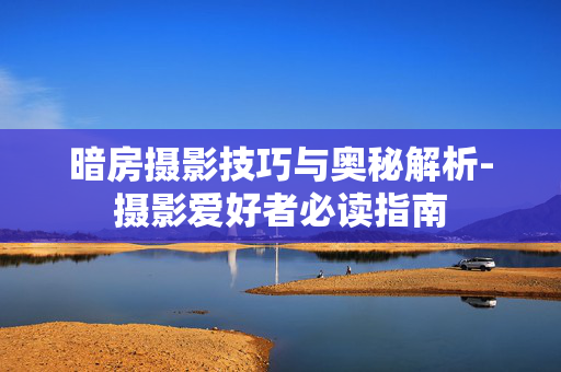 暗房摄影技巧与奥秘解析-摄影爱好者必读指南