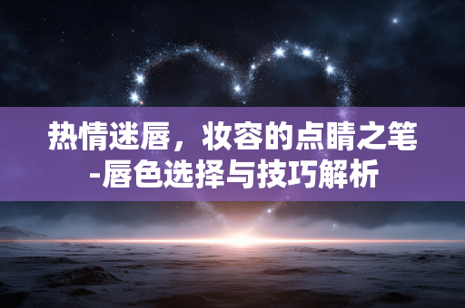 热情迷唇,妆容的点睛之笔-唇色选择与技巧解析 热情迷唇,妆容的点睛之笔-唇色选择与技巧解析