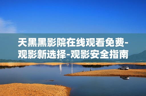 天黑黑影院在线观看免费-观影新选择-观影安全指南 天黑黑影院在线观看免费-观影新选择-观影安全指南