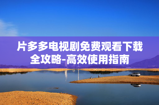 片多多电视剧免费观看下载全攻略-高效使用指南 片多多电视剧免费观看下载全攻略-高效使用指南