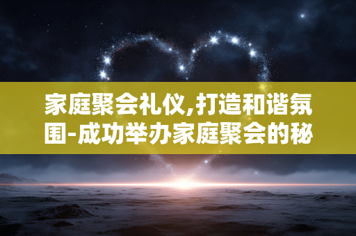 家庭聚会礼仪,打造和谐氛围-成功举办家庭聚会的秘诀 家庭聚会礼仪,打造和谐氛围-成功举办家庭聚会的秘诀
