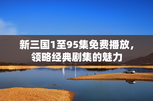 新三国1至95集免费播放,领略经典剧集的魅力 新三国1至95集免费播放,领略经典剧集的魅力