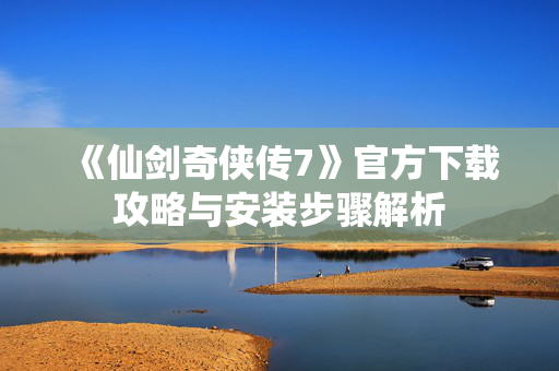《仙剑奇侠传7》官方下载攻略与安装步骤解析