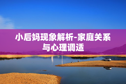 小后妈现象解析-家庭关系与心理调适 小后妈现象解析-家庭关系与心理调适