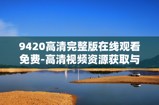 9420高清完整版在线观看免费-高清视频资源获取与优势分析 9420高清完整版在线观看免费-高清视频资源获取与优势分析