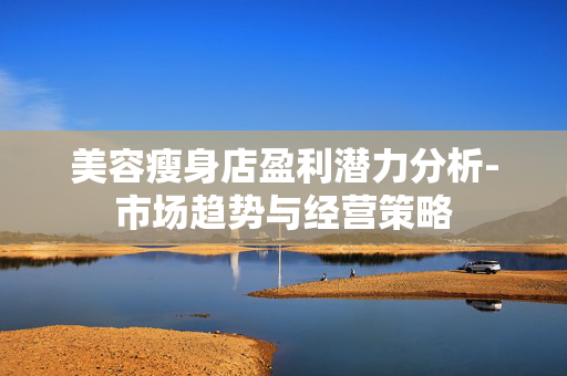 美容瘦身店盈利潜力分析-市场趋势与经营策略 美容瘦身店盈利潜力分析-市场趋势与经营策略