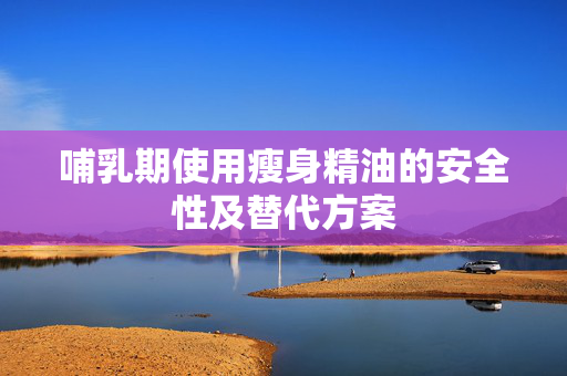 哺乳期使用瘦身精油的安全性及替代方案 哺乳期使用瘦身精油的安全性及替代方案