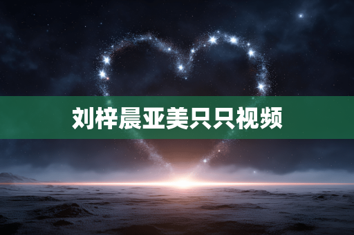 刘梓晨亚美只只视频