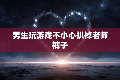 男生玩游戏不小心扒掉老师裤子