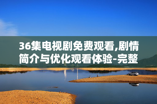 36集电视剧免费观看,剧情简介与优化观看体验-完整指南 36集电视剧免费观看,剧情简介与优化观看体验-完整指南
