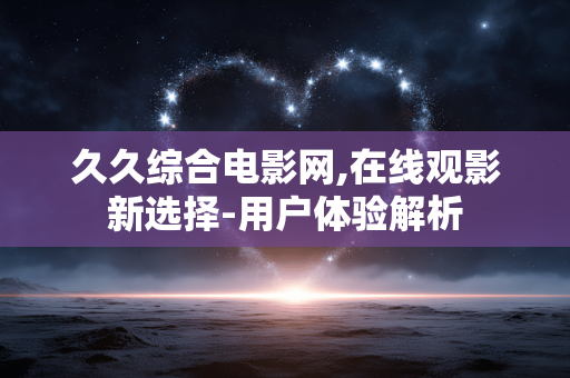 久久综合电影网,在线观影新选择-用户体验解析 久久综合电影网,在线观影新选择-用户体验解析