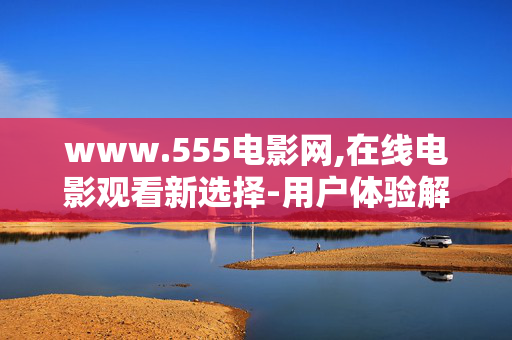www.555电影网,在线电影观看新选择-用户体验解析 www.555电影网,在线电影观看新选择-用户体验解析