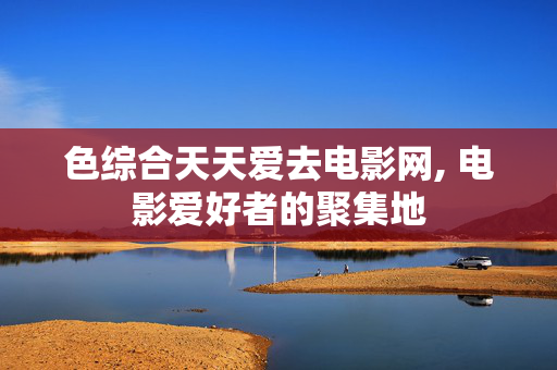 色综合天天爱去电影网, 电影爱好者的聚集地 色综合天天爱去电影网, 电影爱好者的聚集地