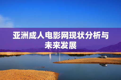 亚洲成人电影网现状分析与未来发展 亚洲成人电影网现状分析与未来发展