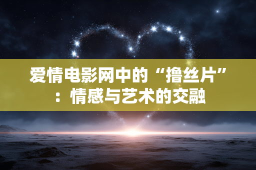 爱情电影网中的“撸丝片”:情感与艺术的交融 爱情电影网中的“撸丝片”:情感与艺术的交融
