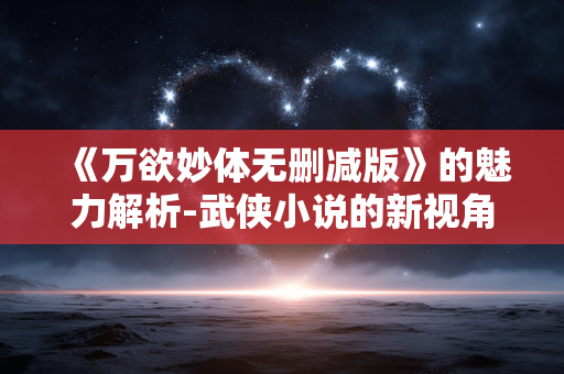 《万欲妙体无删减版》的魅力解析-武侠小说的新视角 《万欲妙体无删减版》的魅力解析-武侠小说的新视角