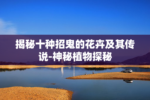 揭秘十种招鬼的花卉及其传说-神秘植物探秘 揭秘十种招鬼的花卉及其传说-神秘植物探秘