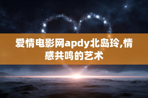 爱情电影网apdy北岛玲,情感共鸣的艺术 爱情电影网apdy北岛玲,情感共鸣的艺术