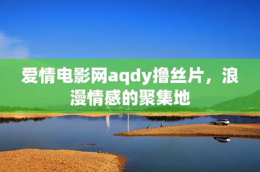 爱情电影网aqdy撸丝片,浪漫情感的聚集地 爱情电影网aqdy撸丝片,浪漫情感的聚集地
